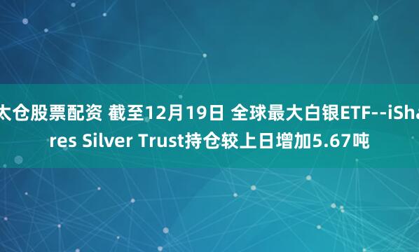 太仓股票配资 截至12月19日 全球最大白银ETF--iShares Silver Trust持仓较上日增加5.67吨