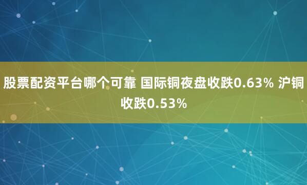 股票配资平台哪个可靠 国际铜夜盘收跌0.63% 沪铜收跌0.53%