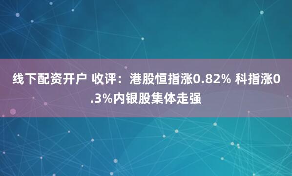 线下配资开户 收评：港股恒指涨0.82% 科指涨0.3%内银股集体走强