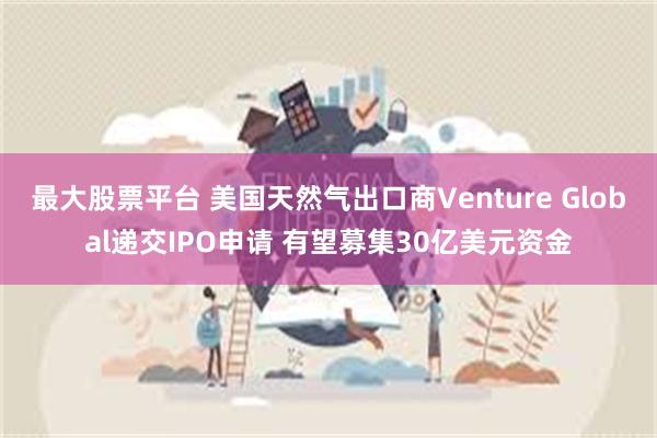 最大股票平台 美国天然气出口商Venture Global递交IPO申请 有望募集30亿美元资金