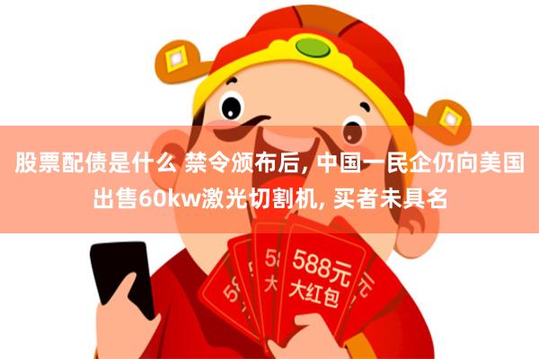 股票配债是什么 禁令颁布后, 中国一民企仍向美国出售60kw激光切割机, 买者未具名