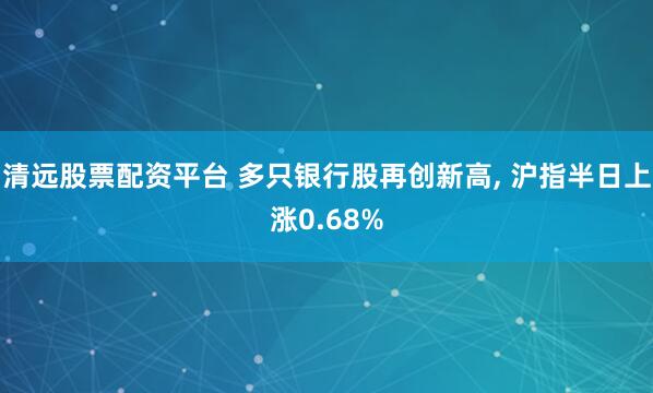 清远股票配资平台 多只银行股再创新高, 沪指半日上涨0.68%