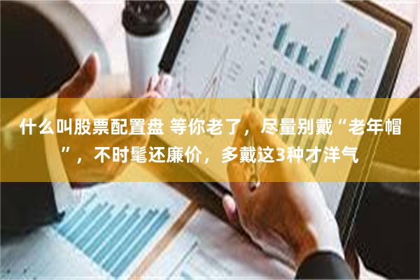 什么叫股票配置盘 等你老了，尽量别戴“老年帽”，不时髦还廉价，多戴这3种才洋气