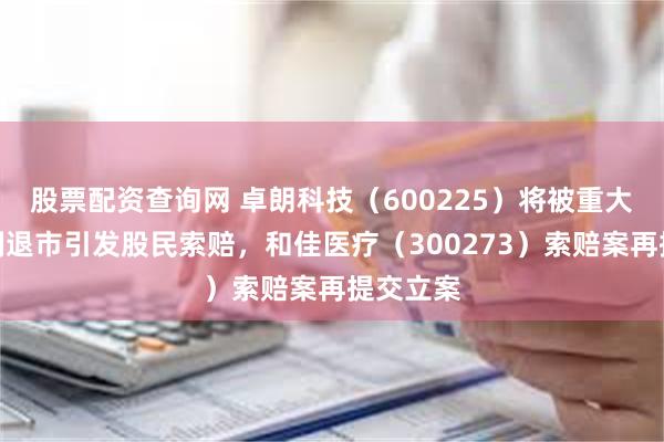 股票配资查询网 卓朗科技（600225）将被重大违法强制退市引发股民索赔，和佳医疗（300273）索赔案再提交立案