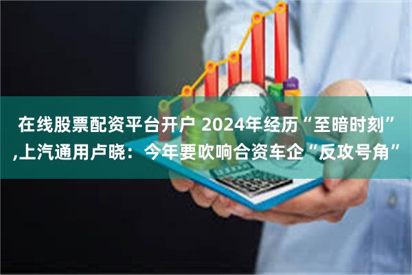 在线股票配资平台开户 2024年经历“至暗时刻”,上汽通用卢晓：今年要吹响合资车企“反攻号角”