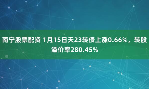 南宁股票配资 1月15日天23转债上涨0.66%，转股溢价率280.45%