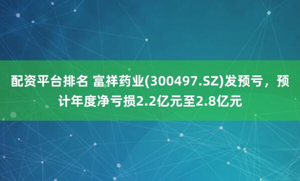 配资平台排名 富祥药业(300497.SZ)发预亏，预计年度净亏损2.2亿元至2.8亿元