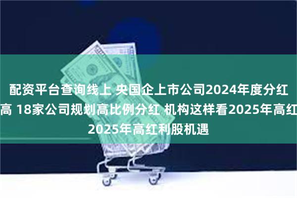 配资平台查询线上 央国企上市公司2024年度分红创史上最高 18家公司规划高比例分红 机构这样看2025年高红利股机遇