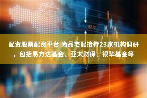 配资股票配资平台 尚品宅配接待23家机构调研，包括易方达基金、亚太财保、银华基金等