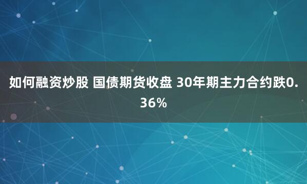 如何融资炒股 国债期货收盘 30年期主力合约跌0.36%