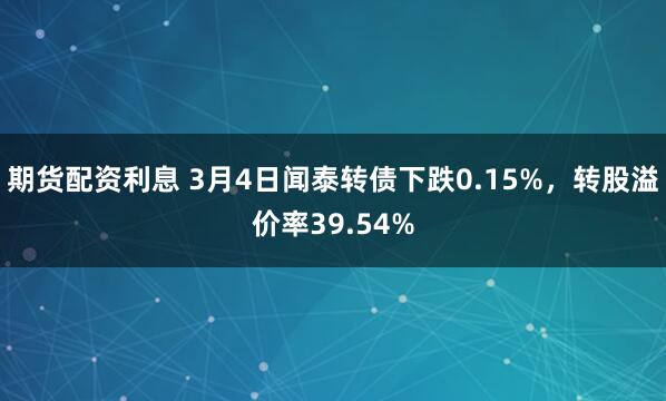 期货配资利息 3月4日闻泰转债下跌0.15%，转股溢价率39.54%