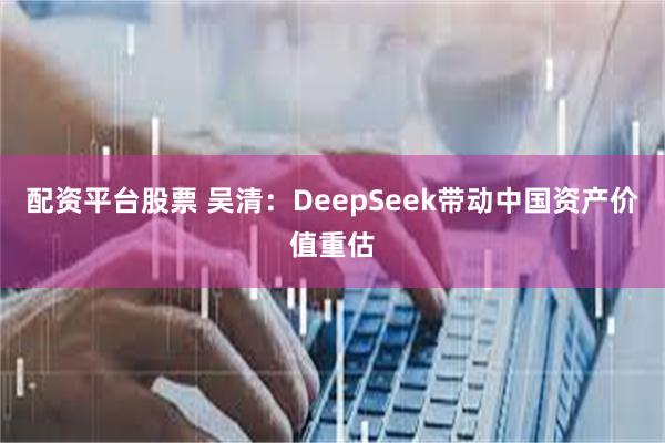 配资平台股票 吴清：DeepSeek带动中国资产价值重估