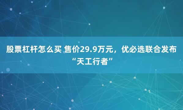 股票杠杆怎么买 售价29.9万元，优必选联合发布“天工行者”