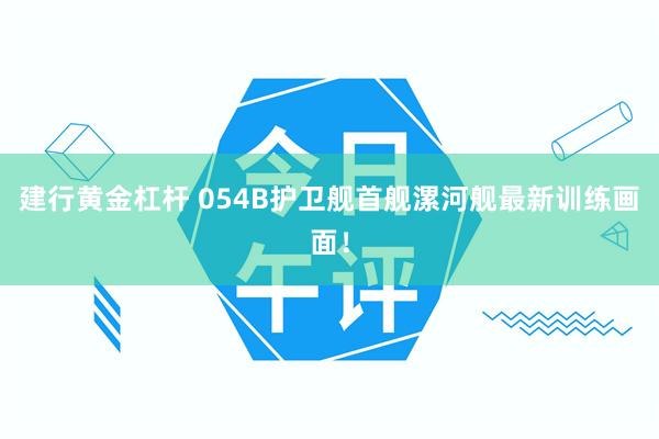 建行黄金杠杆 054B护卫舰首舰漯河舰最新训练画面！